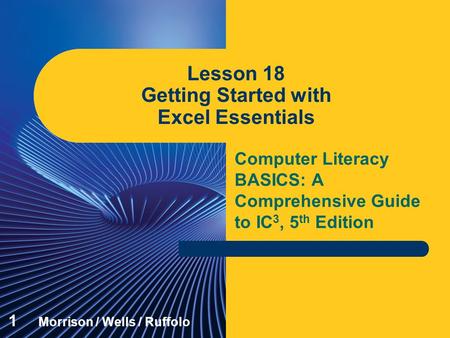 Computer Literacy BASICS: A Comprehensive Guide to IC 3, 5 th Edition Lesson 18 Getting Started with Excel Essentials 1 Morrison / Wells / Ruffolo.