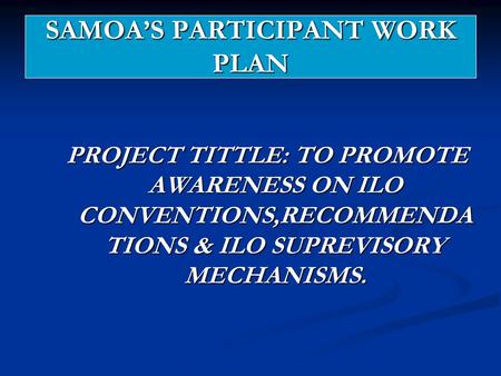 SAMOA’S PARTICIPANT WORK PLAN PROJECT TITTLE: TO PROMOTE AWARENESS ON ILO CONVENTIONS,RECOMMENDA TIONS & ILO SUPREVISORY MECHANISMS.