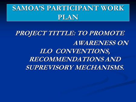 SAMOA’S PARTICIPANT WORK PLAN PROJECT TITTLE: TO PROMOTE AWARENESS ON ILO CONVENTIONS, RECOMMENDATIONS AND SUPREVISORY MECHANISMS. AWARENESS ON ILO CONVENTIONS,