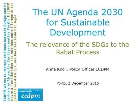 The relevance of the SDGs to the Rabat Process Anna Knoll, Policy Officer ECDPM Porto, 2 December 2015 The UN Agenda 2030 for Sustainable Development.