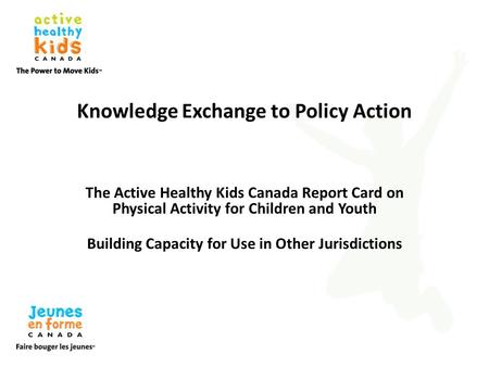 Knowledge Exchange to Policy Action The Active Healthy Kids Canada Report Card on Physical Activity for Children and Youth Building Capacity for Use in.