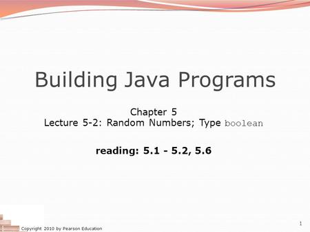 Copyright 2010 by Pearson Education 1 Building Java Programs Chapter 5 Lecture 5-2: Random Numbers; Type boolean reading: 5.1 - 5.2, 5.6.