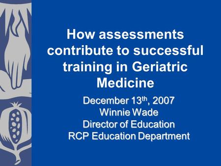 December 13 th, 2007 Winnie Wade Director of Education RCP Education Department How assessments contribute to successful training in Geriatric Medicine.