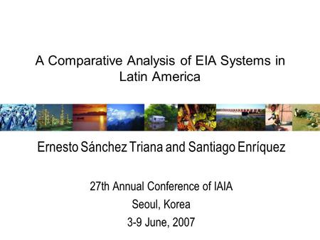 A Comparative Analysis of EIA Systems in Latin America Ernesto Sánchez Triana and Santiago Enríquez 27th Annual Conference of IAIA Seoul, Korea 3-9 June,