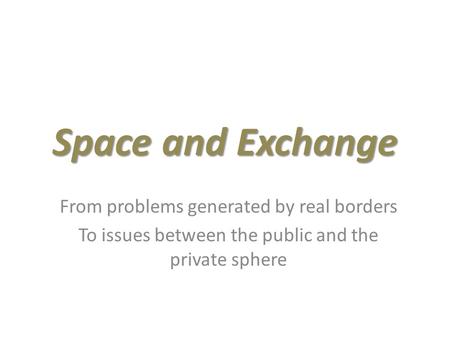 Space and Exchange From problems generated by real borders To issues between the public and the private sphere.
