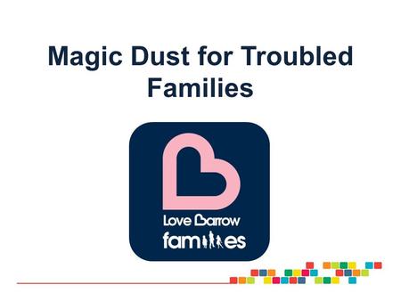 Magic Dust for Troubled Families Love Barrow families Our intentions for today: To introduce our project and how its founding principles of: Co production.