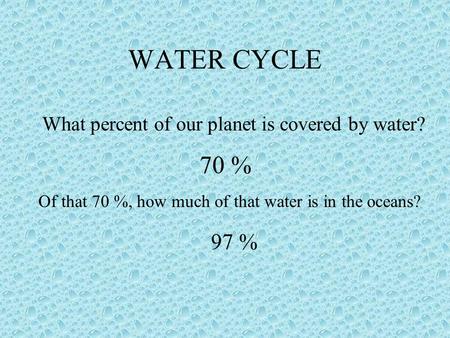 WATER CYCLE What percent of our planet is covered by water? 70 % Of that 70 %, how much of that water is in the oceans? 97 %