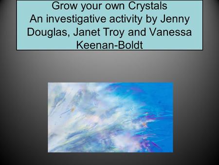 Grow your own Crystals An investigative activity by Jenny Douglas, Janet Troy and Vanessa Keenan-Boldt.