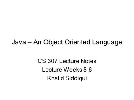 Java – An Object Oriented Language CS 307 Lecture Notes Lecture Weeks 5-6 Khalid Siddiqui.