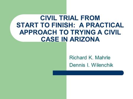 CIVIL TRIAL FROM START TO FINISH: A PRACTICAL APPROACH TO TRYING A CIVIL CASE IN ARIZONA Richard K. Mahrle Dennis I. Wilenchik.
