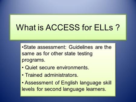 What is ACCESS for ELLs ? State assessment: Guidelines are the same as for other state testing programs. Quiet secure environments. Trained administrators.