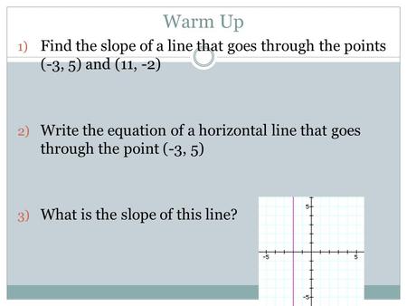 Warm Up 1) Find the slope of a line that goes through the points (-3, 5) and (11, -2) 2) Write the equation of a horizontal line that goes through the.
