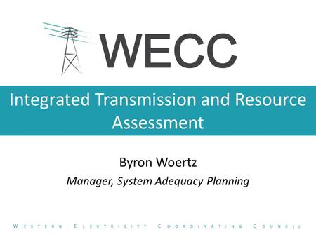 Integrated Transmission and Resource Assessment Byron Woertz Manager, System Adequacy Planning W ESTERN E LECTRICITY C OORDINATING C OUNCIL.