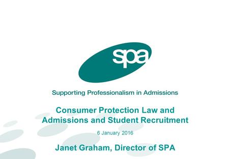 Consumer Protection Law and Admissions and Student Recruitment 6 January 2016 Janet Graham, Director of SPA.