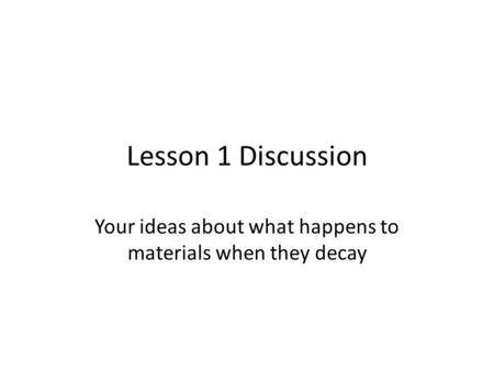 Lesson 1 Discussion Your ideas about what happens to materials when they decay.