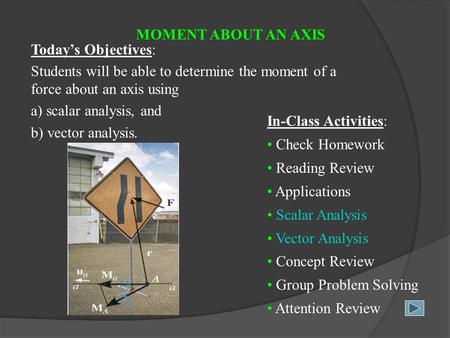 MOMENT ABOUT AN AXIS Today’s Objectives: Students will be able to determine the moment of a force about an axis using a) scalar analysis, and b) vector.
