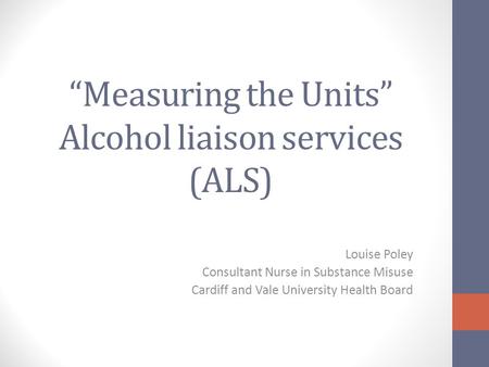 “Measuring the Units” Alcohol liaison services (ALS) Louise Poley Consultant Nurse in Substance Misuse Cardiff and Vale University Health Board.