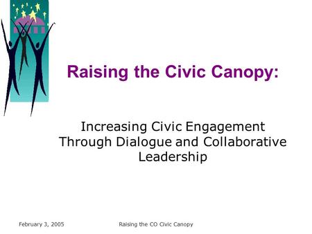 February 3, 2005Raising the CO Civic Canopy Raising the Civic Canopy: Increasing Civic Engagement Through Dialogue and Collaborative Leadership.