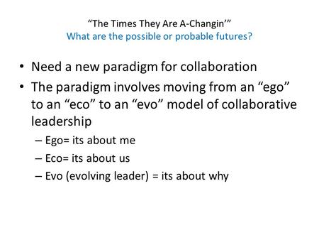 “The Times They Are A-Changin’” What are the possible or probable futures? Need a new paradigm for collaboration The paradigm involves moving from an “ego”