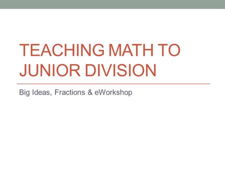 TEACHING MATH TO JUNIOR DIVISION Big Ideas, Fractions & eWorkshop.