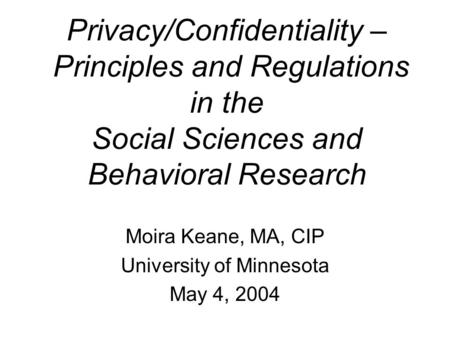 Privacy/Confidentiality – Principles and Regulations in the Social Sciences and Behavioral Research Moira Keane, MA, CIP University of Minnesota May 4,