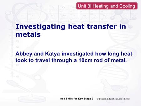 Sc1 Skills for Key Stage 3 © Pearson Education Limited 2004 Unit 8I Heating and Cooling Investigating heat transfer in metals Abbey and Katya investigated.