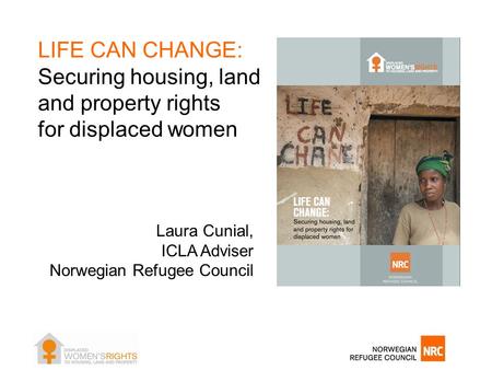 LIFE CAN CHANGE: Securing housing, land and property rights for displaced women Laura Cunial, ICLA Adviser Norwegian Refugee Council.