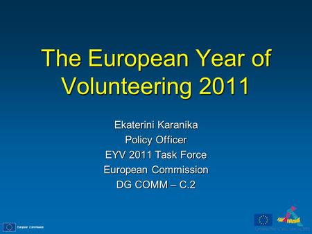 European Commission The European Year of Volunteering 2011 Ekaterini Karanika Policy Officer EYV 2011 Task Force European Commission DG COMM – C.2.
