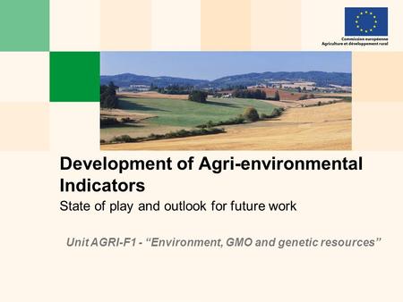 State of play and outlook for future work Development of Agri-environmental Indicators Unit AGRI-F1 - “Environment, GMO and genetic resources”