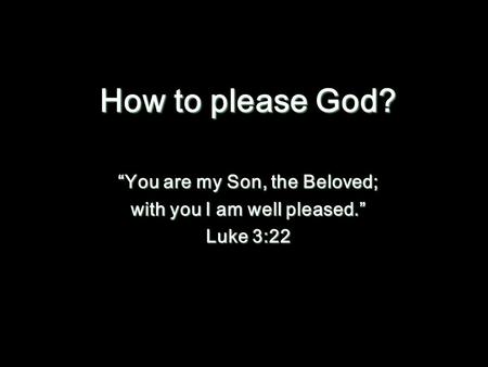 How to please God? “You are my Son, the Beloved; with you I am well pleased.” Luke 3:22.