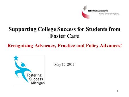 Supporting College Success for Students from Foster Care Recognizing Advocacy, Practice and Policy Advances! May 10, 2013 1.