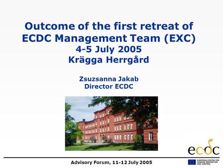 Advisory Forum, 11-12 July 2005 Outcome of the first retreat of ECDC Management Team (EXC) 4-5 July 2005 Krägga Herrgård Zsuzsanna Jakab Director ECDC.