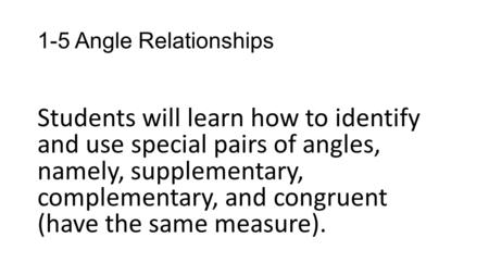 1-5 Angle Relationships Students will learn how to identify and use special pairs of angles, namely, supplementary, complementary, and congruent (have.