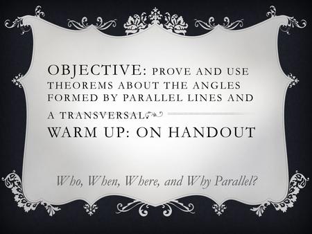 OBJECTIVE: PROVE AND USE THEOREMS ABOUT THE ANGLES FORMED BY PARALLEL LINES AND A TRANSVERSAL. WARM UP: ON HANDOUT Who, When, Where, and Why Parallel?