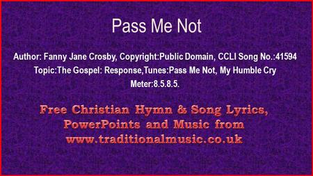 Pass Me Not Author: Fanny Jane Crosby, Copyright:Public Domain, CCLI Song No.:41594 Topic:The Gospel: Response,Tunes:Pass Me Not, My Humble Cry Meter:8.5.8.5.