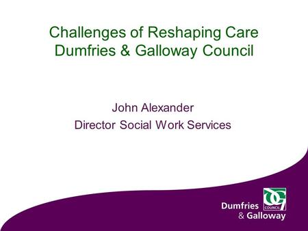 Challenges of Reshaping Care Dumfries & Galloway Council John Alexander Director Social Work Services.
