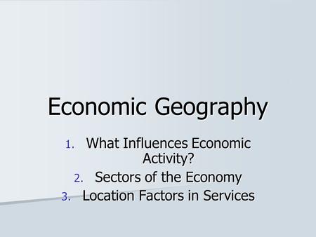 Economic Geography 1. What Influences Economic Activity? 2. Sectors of the Economy 3. Location Factors in Services.
