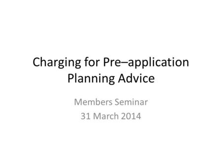 Charging for Pre–application Planning Advice Members Seminar 31 March 2014.