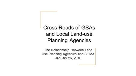 The Relationship Between Land Use Planning Agencies and SGMA January 26, 2016 Cross Roads of GSAs and Local Land-use Planning Agencies.