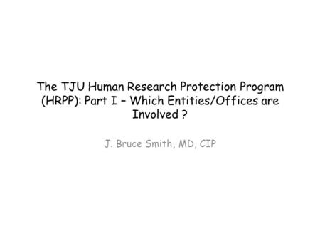 The TJU Human Research Protection Program (HRPP): Part I – Which Entities/Offices are Involved ? J. Bruce Smith, MD, CIP.