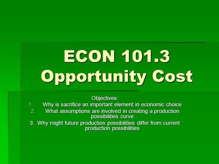 ECON 101.3 Opportunity Cost Objectives: 1.Why is sacrifice an important element in economic choice 2.What assumptions are involved in creating a production.