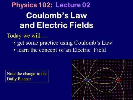1 Coulomb’s Law and Electric Fields Physics 102: Lecture 02 Today we will … get some practice using Coulomb’s Law learn the concept of an Electric Field.