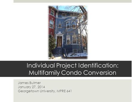Individual Project Identification: Multifamily Condo Conversion James Bulmer January 27, 2014 Georgetown University, MPRE 641.