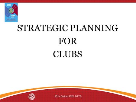 STRATEGIC PLANNING FOR CLUBS 2013 District 7570 DTTS.