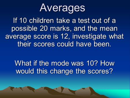 Averages If 10 children take a test out of a possible 20 marks, and the mean average score is 12, investigate what their scores could have been. What if.