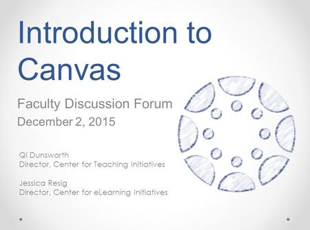 Introduction to Canvas Faculty Discussion Forum December 2, 2015 Qi Dunsworth Director, Center for Teaching Initiatives Jessica Resig Director, Center.