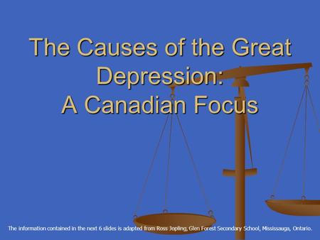 The Causes of the Great Depression: A Canadian Focus The information contained in the next 6 slides is adapted from Ross Jopling, Glen Forest Secondary.