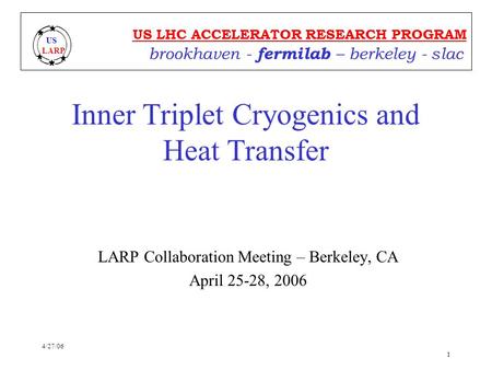 4/27/06 1 US LHC ACCELERATOR RESEARCH PROGRAM brookhaven - fermilab – berkeley - slac US LARP Inner Triplet Cryogenics and Heat Transfer LARP Collaboration.
