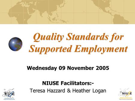 Quality Standards for Supported Employment Wednesday 09 November 2005 NIUSE Facilitators:- Teresa Hazzard & Heather Logan.