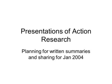 Presentations of Action Research Planning for written summaries and sharing for Jan 2004.
